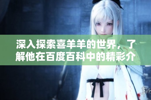 深入探索喜羊羊的世界，了解他在百度百科中的精彩介绍与故事背景