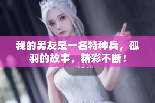 我的男友是一名特种兵，孤羽的故事，精彩不断！