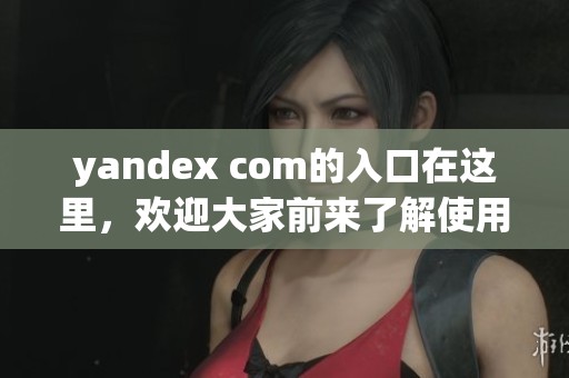yandex com的入口在这里，欢迎大家前来了解使用方法与步骤