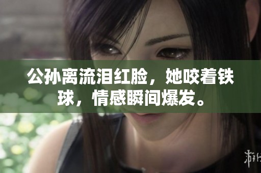 公孙离流泪红脸，她咬着铁球，情感瞬间爆发。