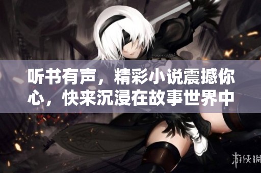 听书有声，精彩小说震撼你心，快来沉浸在故事世界中吧