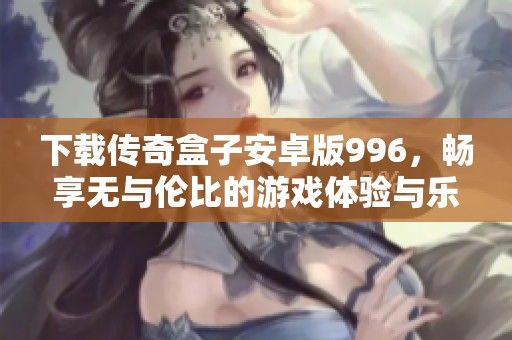 下载传奇盒子安卓版996，畅享无与伦比的游戏体验与乐趣