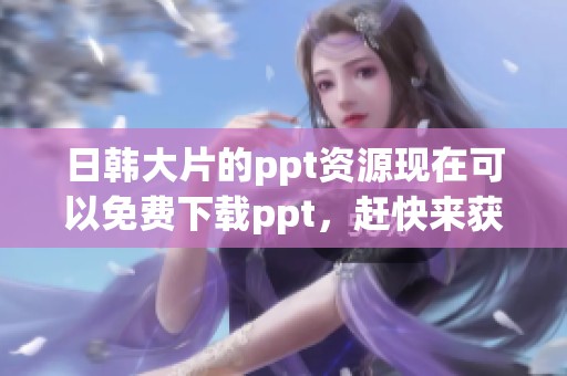 日韩大片的ppt资源现在可以免费下载ppt，赶快来获取吧！