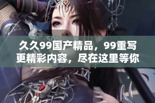 **99****，99重写更精彩内容，尽在这里等你来发现！