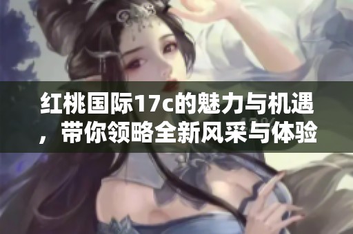 红桃国际17c的魅力与机遇，带你领略全新风采与体验