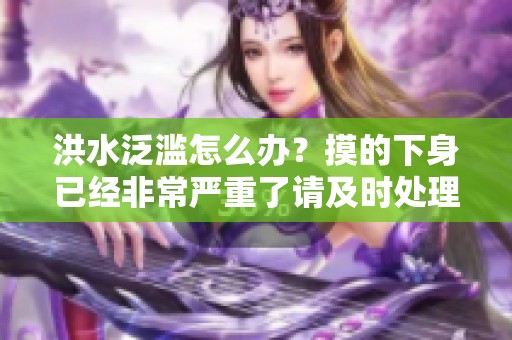 洪水泛滥怎么办？摸的下身已经非常严重了请及时处理！