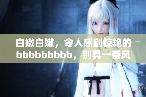 白嫩白嫩，令人感到惊艳的bbbbbbbbb，别具一番风味与魅力