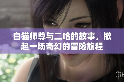 白猫师尊与二哈的故事，掀起一场奇幻的冒险旅程