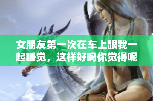 女朋友第一次在车上跟我一起睡觉，这样好吗你觉得呢