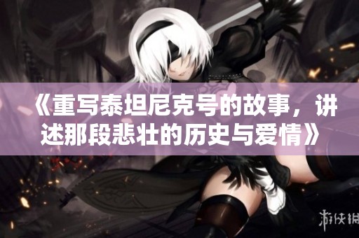 《重写泰坦尼克号的故事，讲述那段悲壮的历史与爱情》