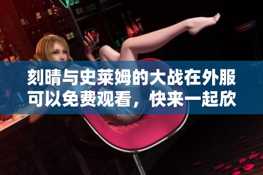 刻晴与史莱姆的大战在外服可以免费观看，快来一起欣赏吧！