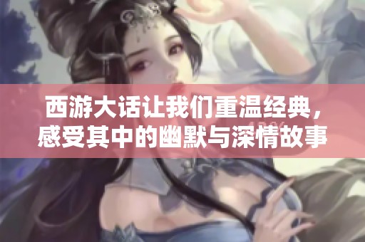 西游大话让我们重温经典，感受其中的幽默与深情故事