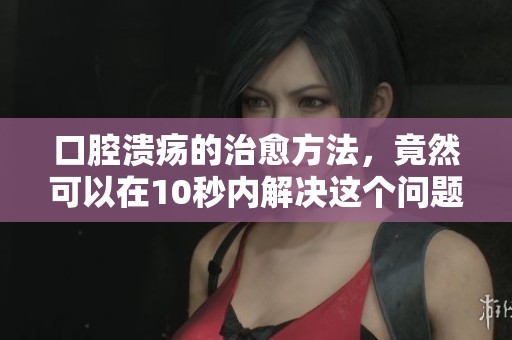 口腔溃疡的治愈方法，竟然可以在10秒内解决这个问题