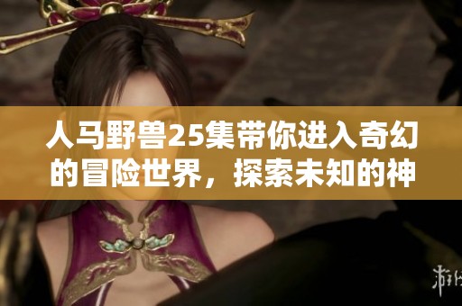 人马野兽25集带你进入奇幻的冒险世界，探索未知的神秘之旅