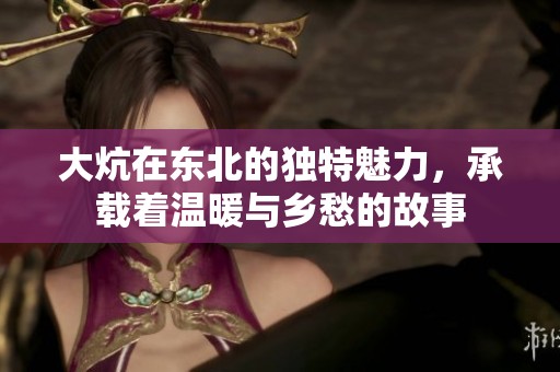 大炕在东北的独特魅力，承载着温暖与乡愁的故事