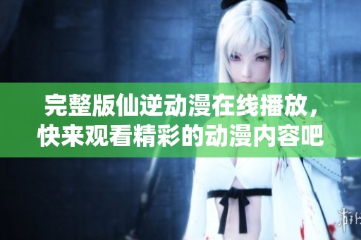 完整版仙逆动漫在线播放，快来观看精彩的动漫内容吧