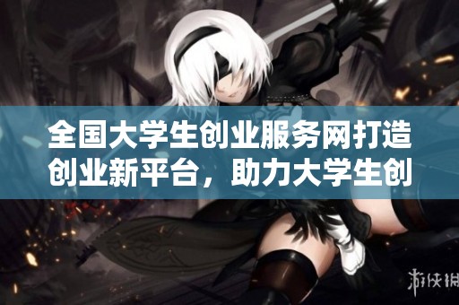 全国大学生创业服务网打造创业新平台，助力大学生创新创业梦想实现