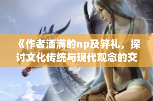 《作者酒满的np及笄礼，探讨文化传统与现代观念的交融与碰撞》
