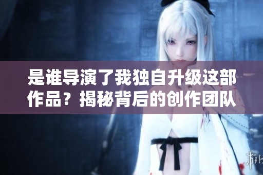 是谁导演了我独自升级这部作品？揭秘背后的创作团队和故事。
