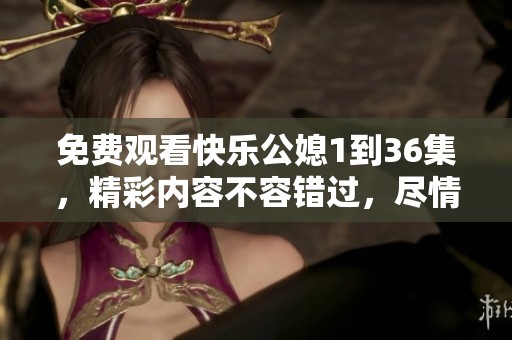 免费观看快乐公媳1到36集，精彩内容不容错过，尽情享受吧！