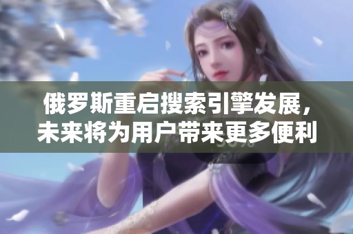 俄罗斯重启搜索引擎发展，未来将为用户带来更多便利与选择