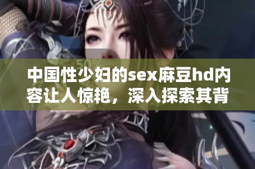 中国性少妇的sex麻豆hd内容让人惊艳，深入探索其背后的故事与魅力