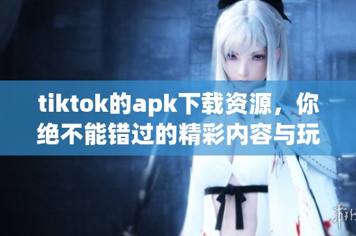 tiktok的apk下载资源，你绝不能错过的精彩内容与玩法介绍