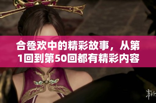合卺欢中的精彩故事，从第1回到第50回都有精彩内容值得关注和探讨