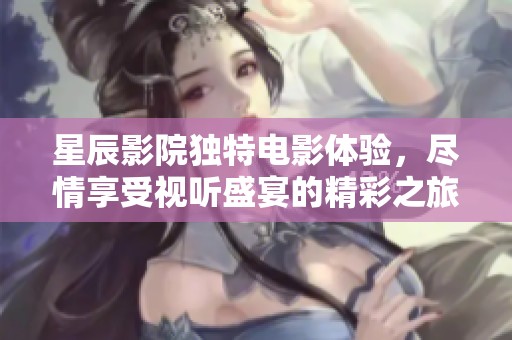 星辰影院独特电影体验，尽情享受视听盛宴的精彩之旅