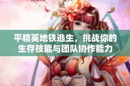 平精英地铁逃生，挑战你的生存技能与团队协作能力