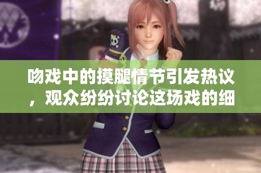 吻戏中的摸腿情节引发热议，观众纷纷讨论这场戏的细腻表现