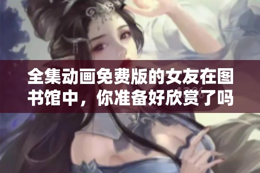 全集动画免费版的女友在图书馆中，你准备好欣赏了吗