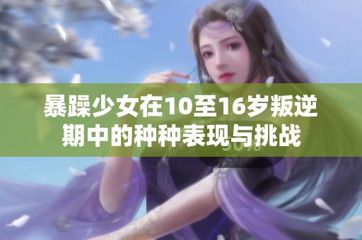 暴躁少女在10至16岁叛逆期中的种种表现与挑战