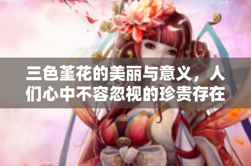 三色堇花的美丽与意义，人们心中不容忽视的珍贵存在
