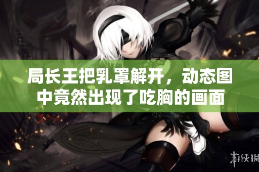 局长王把乳罩解开，动态图中竟然出现了吃胸的画面