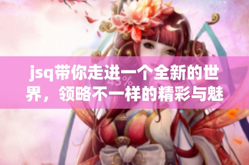 jsq带你走进一个全新的世界，领略不一样的精彩与魅力！