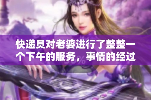 快递员对老婆进行了整整一个下午的服务，事情的经过让人惊讶！