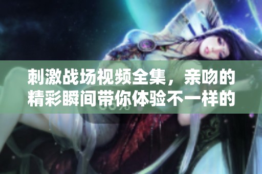 刺激战场视频全集，亲吻的精彩瞬间带你体验不一样的乐趣