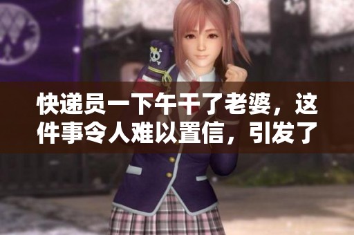 快递员一下午干了老婆，这件事令人难以置信，引发了热议。