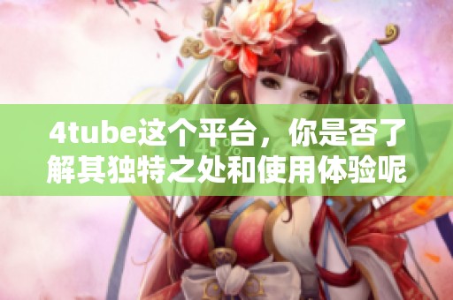 4tube这个平台，你是否了解其独特之处和使用体验呢