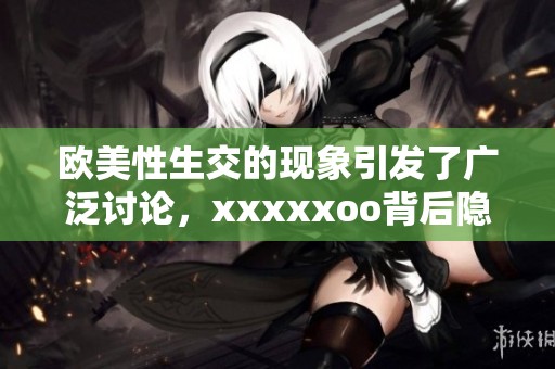 欧美性生交的现象引发了广泛讨论，xxxxxoo背后隐藏了哪些秘密呢？