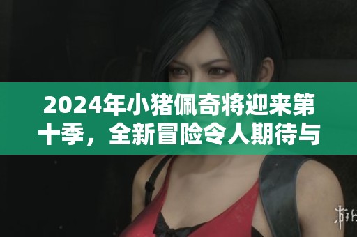 2024年小猪佩奇将迎来第十季，全新冒险令人期待与欢笑