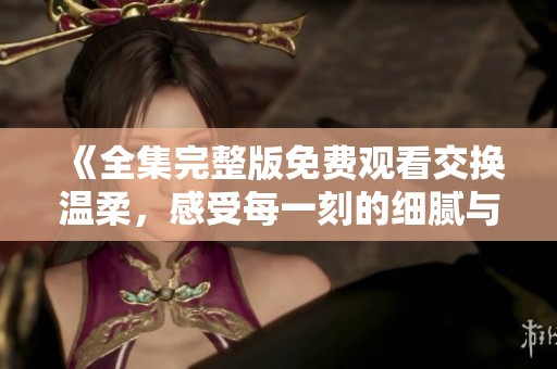 《全集完整版免费观看交换温柔，感受每一刻的细腻与温馨》