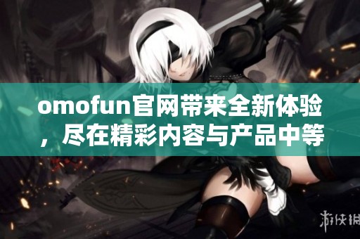 omofun官网带来全新体验，尽在精彩内容与产品中等你来发现
