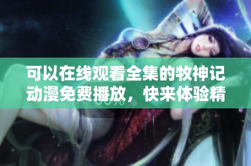 可以在线观看全集的牧神记动漫免费播放，快来体验精彩剧情吧