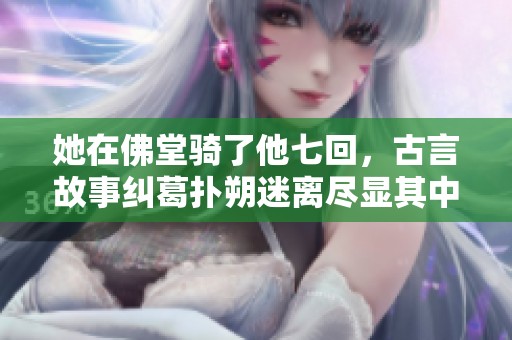 她在佛堂骑了他七回，古言故事纠葛扑朔迷离尽显其中