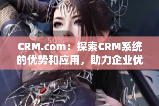 CRM.com：探索CRM系统的优势和应用，助力企业优化客户关系管理