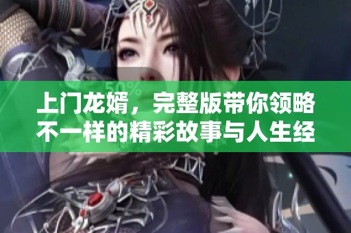 上门龙婿，完整版带你领略不一样的精彩故事与人生经历