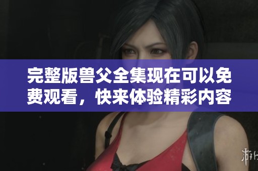 完整版兽父全集现在可以免费观看，快来体验精彩内容吧！
