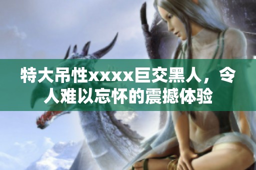 特大吊性xxxx巨交黑人，令人难以忘怀的震撼体验